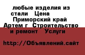  любые изделия из стали › Цена ­ 1 000 - Приморский край, Артем г. Строительство и ремонт » Услуги   